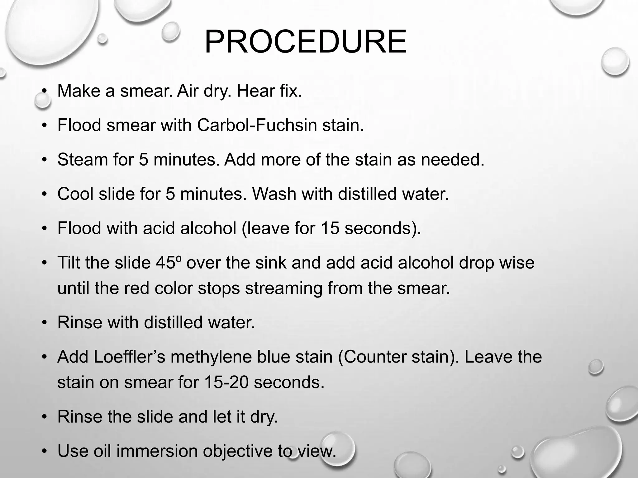 PROCEDURE
• Make a smear. Air dry. Hear fix.
• Flood smear with Carbol-Fuchsin stain.
• Steam for 5 minutes. Add more of the stain as needed.
• Cool slide for 5 minutes. Wash with distilled water.
• Flood with acid alcohol (leave for 15 seconds).
• Tilt the slide 45⁰ over the sink and add acid alcohol drop wise
until the red color stops streaming from the smear.
• Rinse with distilled water.
• Add Loeffler’s methylene blue stain (Counter stain). Leave the
stain on smear for 15-20 seconds.
• Rinse the slide and let it dry.
• Use oil immersion objective to view.
 