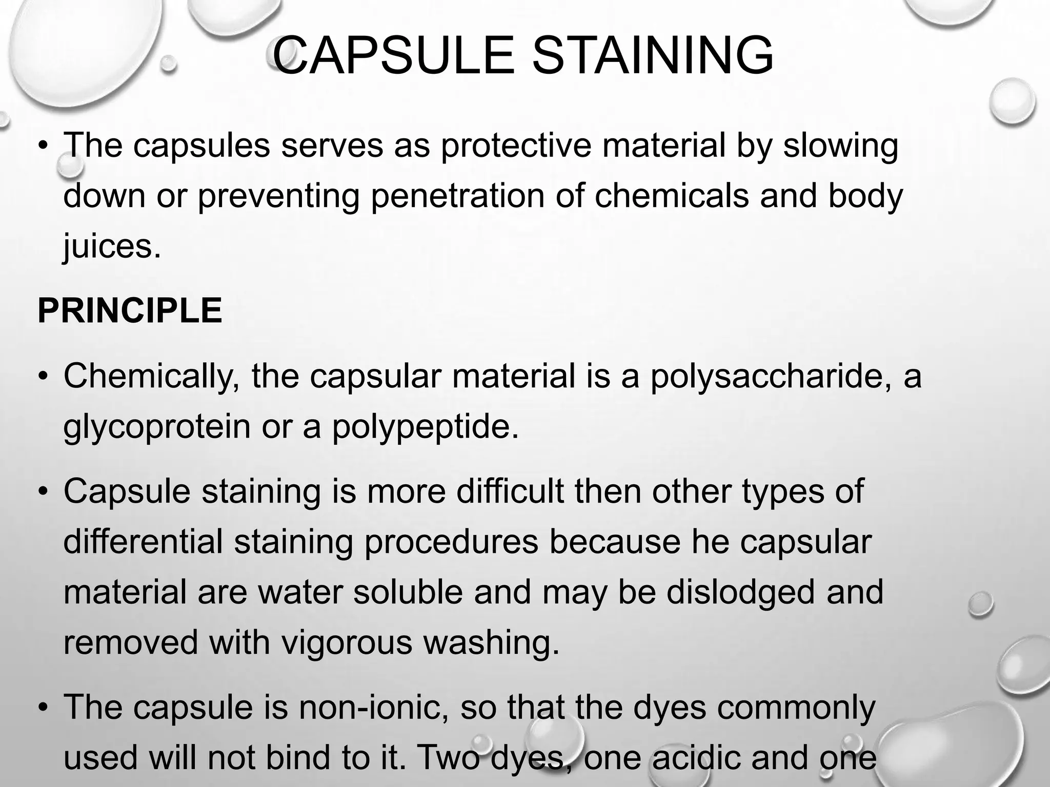 CAPSULE STAINING
• The capsules serves as protective material by slowing
down or preventing penetration of chemicals and body
juices.
PRINCIPLE
• Chemically, the capsular material is a polysaccharide, a
glycoprotein or a polypeptide.
• Capsule staining is more difficult then other types of
differential staining procedures because he capsular
material are water soluble and may be dislodged and
removed with vigorous washing.
• The capsule is non-ionic, so that the dyes commonly
used will not bind to it. Two dyes, one acidic and one
 
