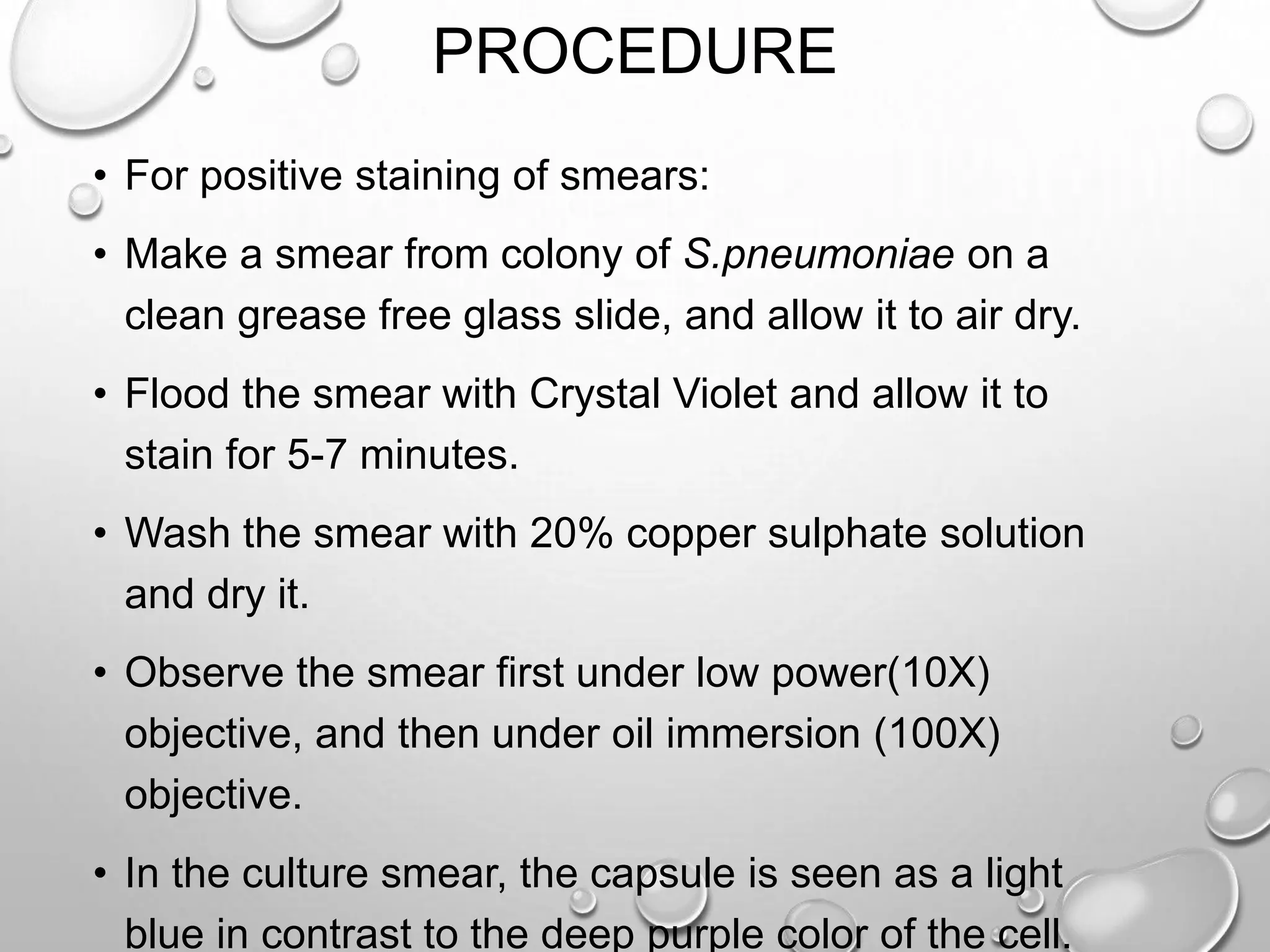 PROCEDURE
• For positive staining of smears:
• Make a smear from colony of S.pneumoniae on a
clean grease free glass slide, and allow it to air dry.
• Flood the smear with Crystal Violet and allow it to
stain for 5-7 minutes.
• Wash the smear with 20% copper sulphate solution
and dry it.
• Observe the smear first under low power(10X)
objective, and then under oil immersion (100X)
objective.
• In the culture smear, the capsule is seen as a light
blue in contrast to the deep purple color of the cell.
 
