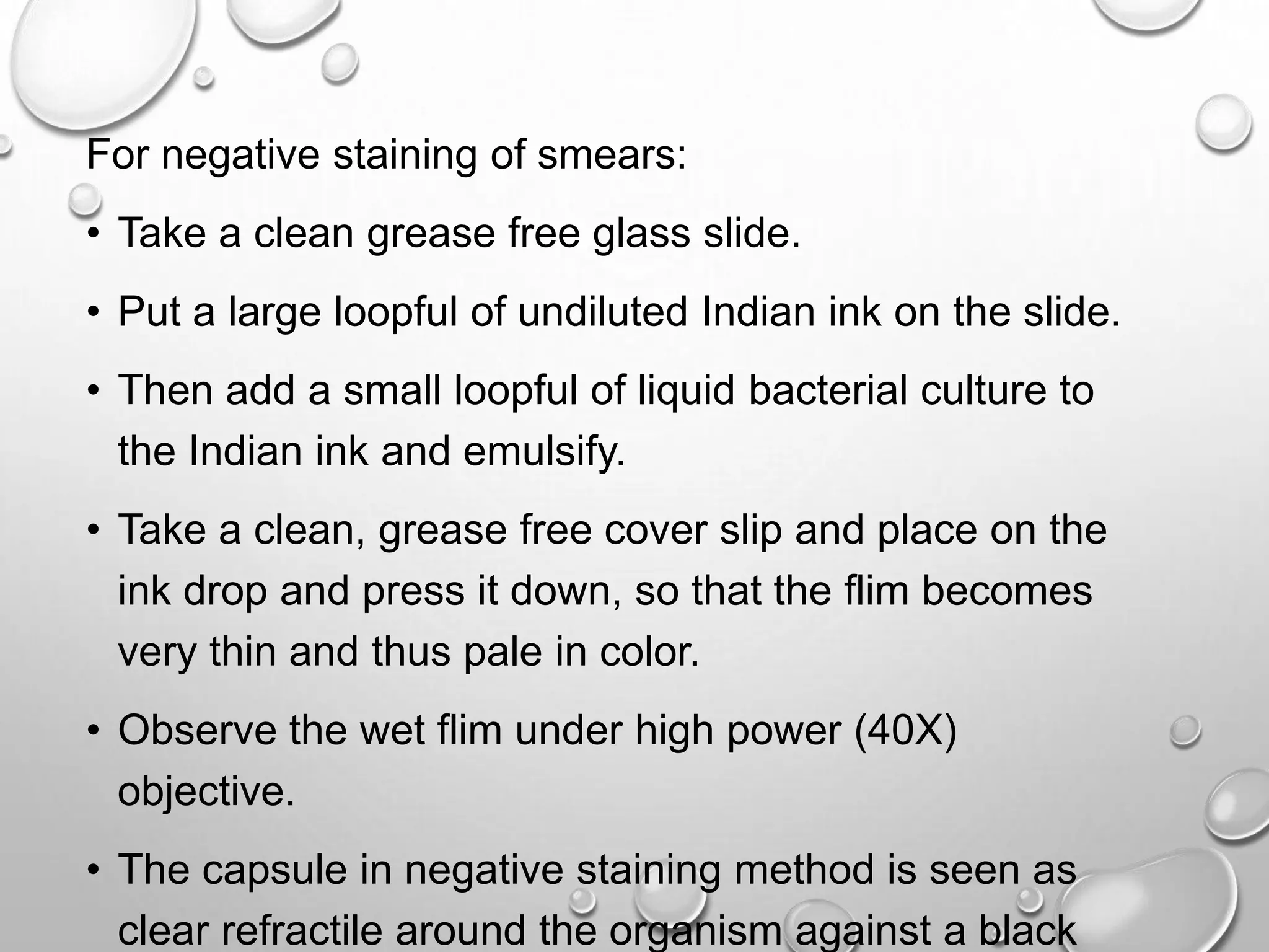 For negative staining of smears:
• Take a clean grease free glass slide.
• Put a large loopful of undiluted Indian ink on the slide.
• Then add a small loopful of liquid bacterial culture to
the Indian ink and emulsify.
• Take a clean, grease free cover slip and place on the
ink drop and press it down, so that the flim becomes
very thin and thus pale in color.
• Observe the wet flim under high power (40X)
objective.
• The capsule in negative staining method is seen as
clear refractile around the organism against a black
 