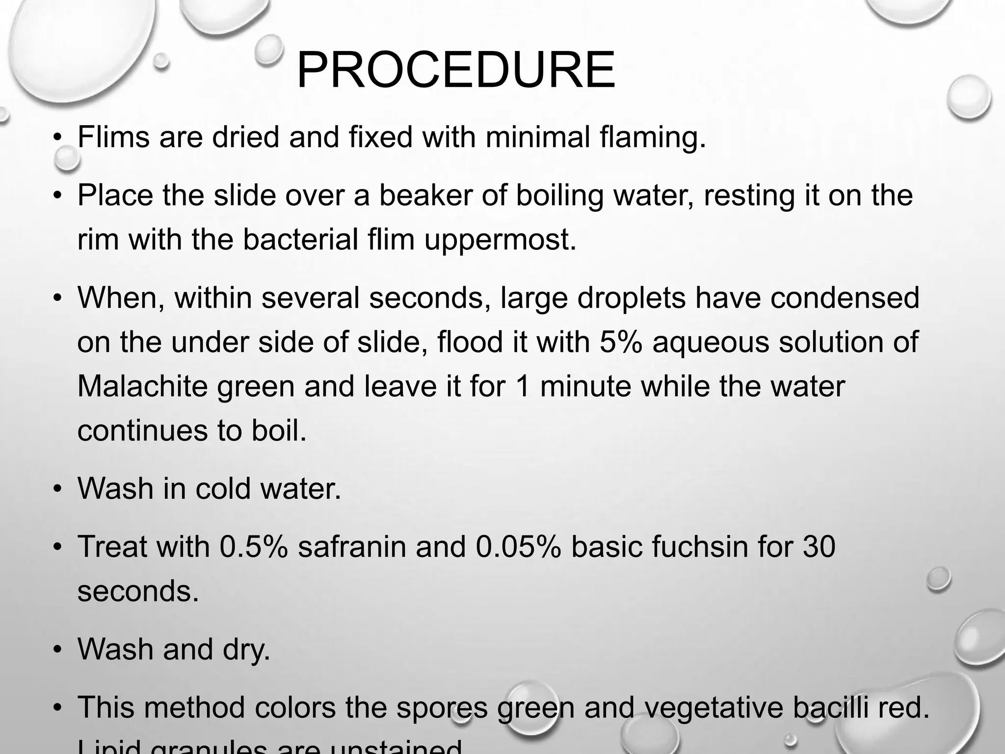 PROCEDURE
• Flims are dried and fixed with minimal flaming.
• Place the slide over a beaker of boiling water, resting it on the
rim with the bacterial flim uppermost.
• When, within several seconds, large droplets have condensed
on the under side of slide, flood it with 5% aqueous solution of
Malachite green and leave it for 1 minute while the water
continues to boil.
• Wash in cold water.
• Treat with 0.5% safranin and 0.05% basic fuchsin for 30
seconds.
• Wash and dry.
• This method colors the spores green and vegetative bacilli red.
 