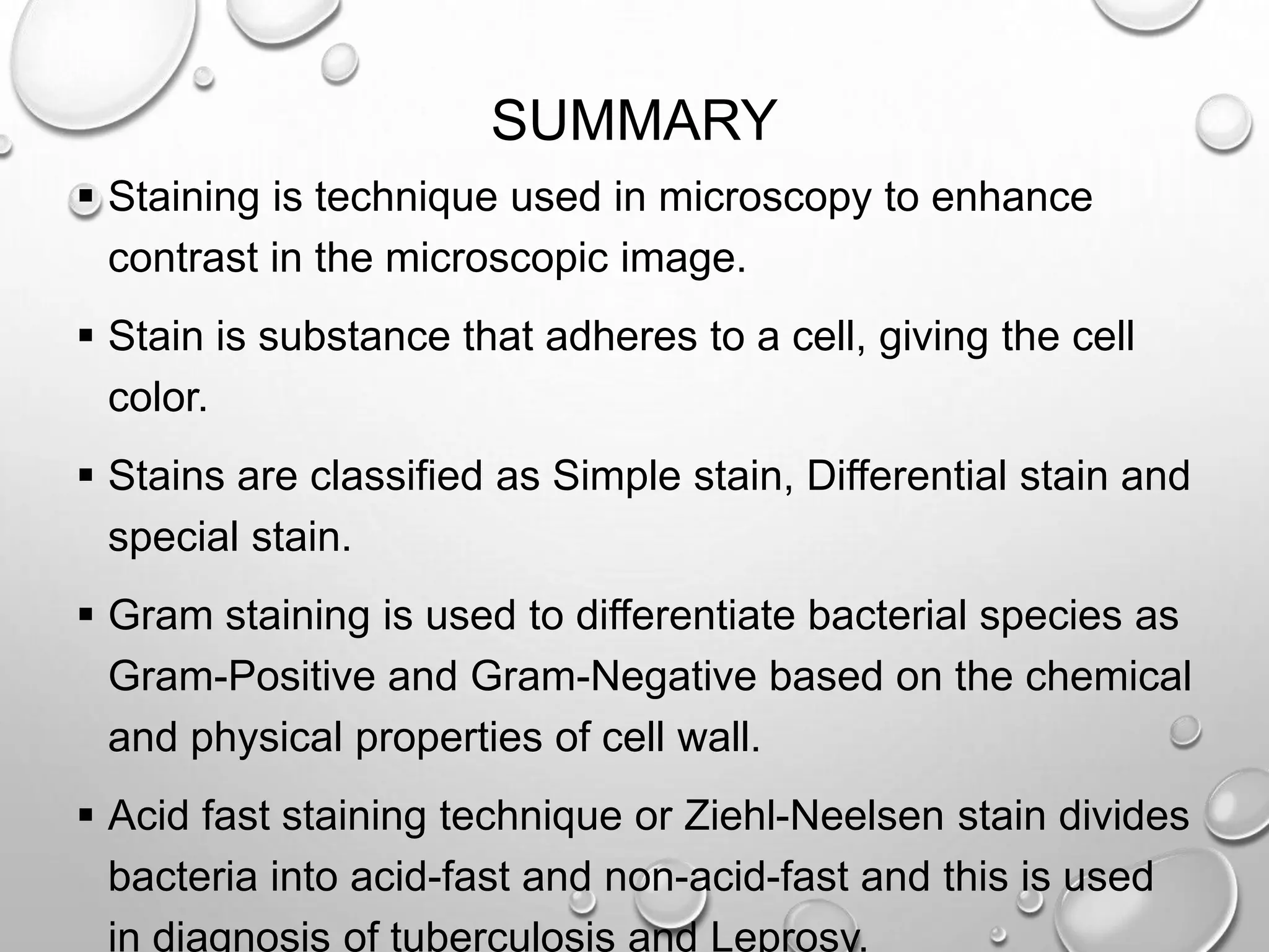 SUMMARY
 Staining is technique used in microscopy to enhance
contrast in the microscopic image.
 Stain is substance that adheres to a cell, giving the cell
color.
 Stains are classified as Simple stain, Differential stain and
special stain.
 Gram staining is used to differentiate bacterial species as
Gram-Positive and Gram-Negative based on the chemical
and physical properties of cell wall.
 Acid fast staining technique or Ziehl-Neelsen stain divides
bacteria into acid-fast and non-acid-fast and this is used
in diagnosis of tuberculosis and Leprosy.
 