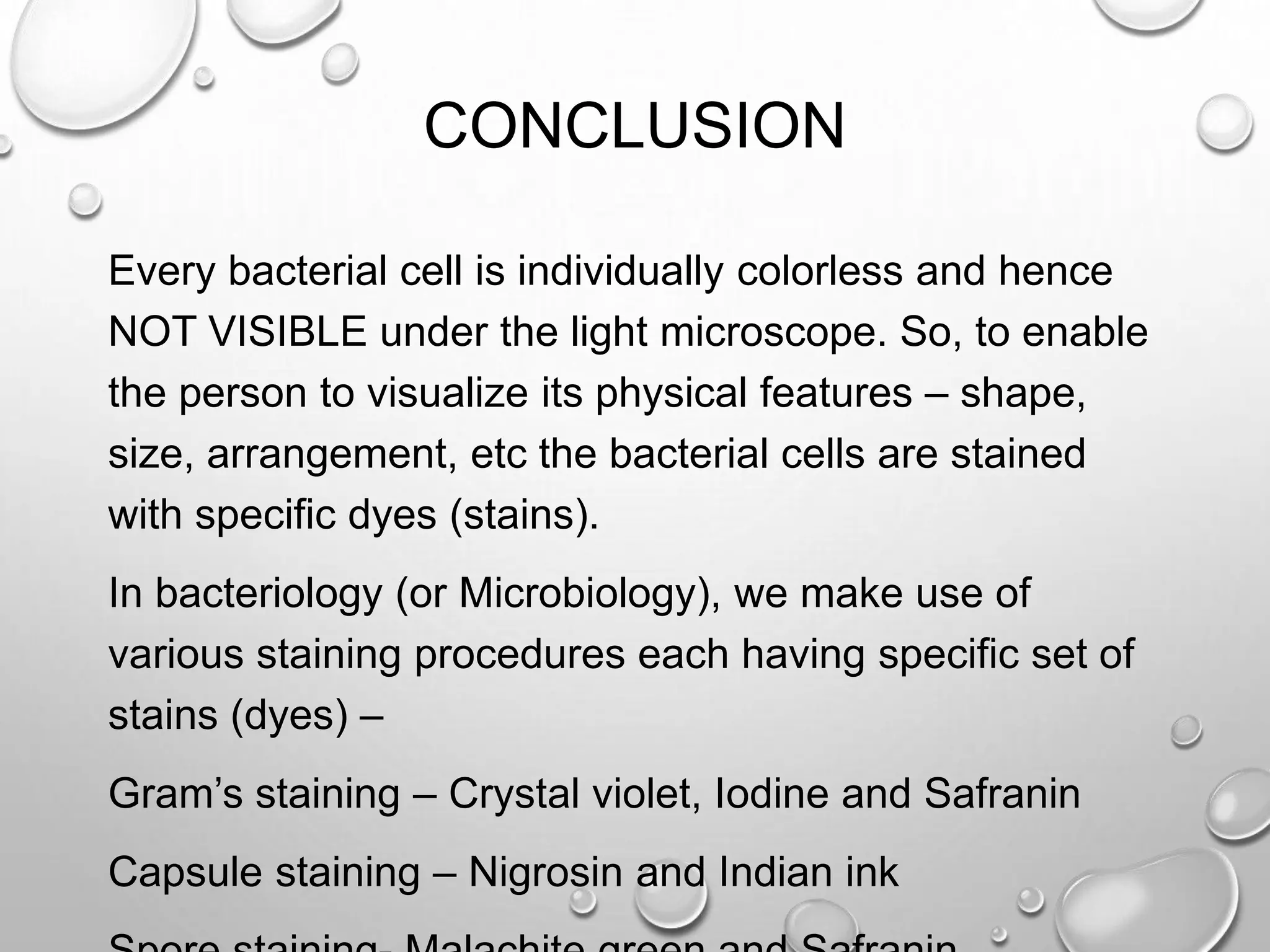 CONCLUSION
Every bacterial cell is individually colorless and hence
NOT VISIBLE under the light microscope. So, to enable
the person to visualize its physical features – shape,
size, arrangement, etc the bacterial cells are stained
with specific dyes (stains).
In bacteriology (or Microbiology), we make use of
various staining procedures each having specific set of
stains (dyes) –
Gram’s staining – Crystal violet, Iodine and Safranin
Capsule staining – Nigrosin and Indian ink
 