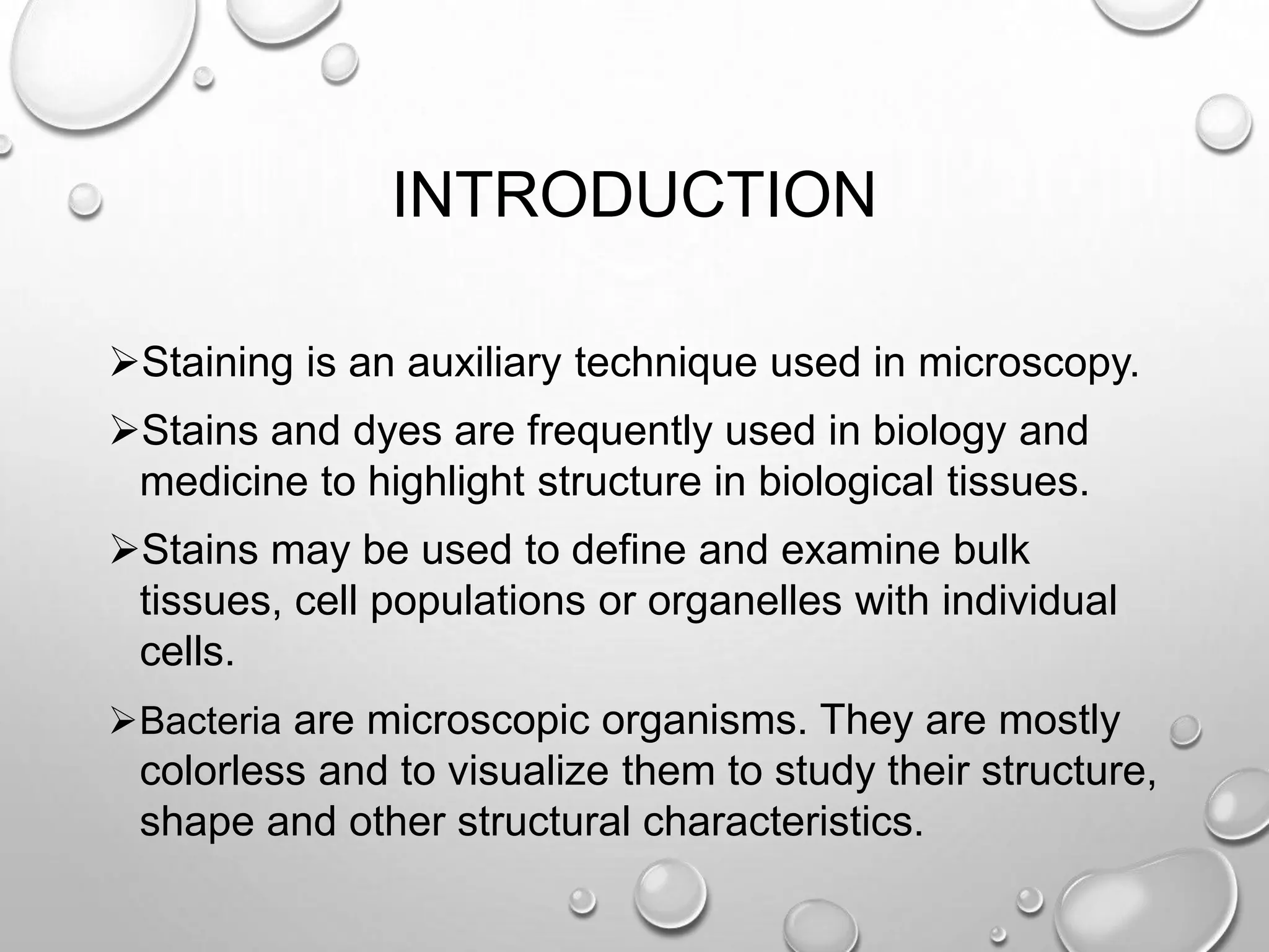 INTRODUCTION
Staining is an auxiliary technique used in microscopy.
Stains and dyes are frequently used in biology and
medicine to highlight structure in biological tissues.
Stains may be used to define and examine bulk
tissues, cell populations or organelles with individual
cells.
Bacteria are microscopic organisms. They are mostly
colorless and to visualize them to study their structure,
shape and other structural characteristics.
 
