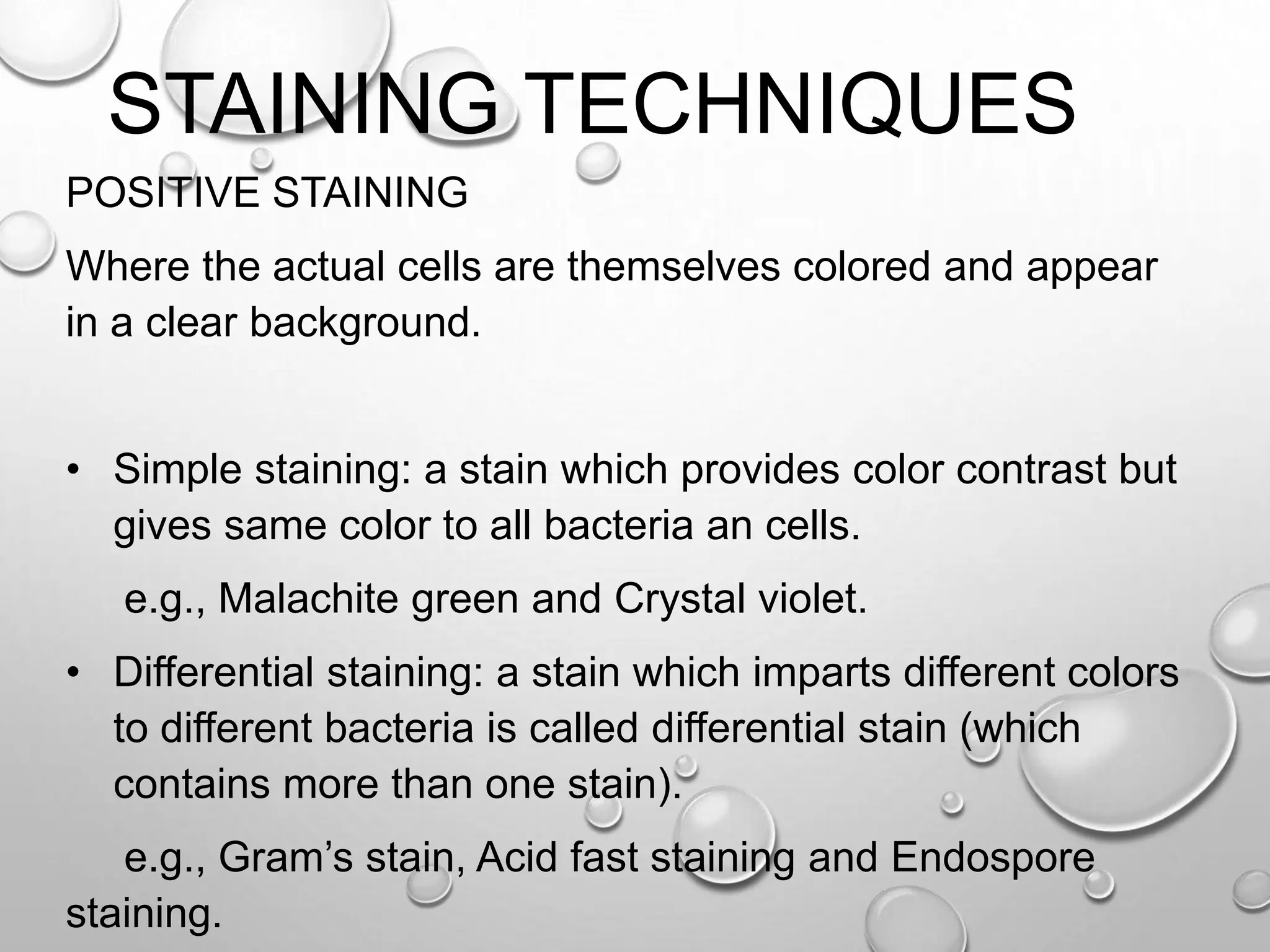 STAINING TECHNIQUES
POSITIVE STAINING
Where the actual cells are themselves colored and appear
in a clear background.
• Simple staining: a stain which provides color contrast but
gives same color to all bacteria an cells.
e.g., Malachite green and Crystal violet.
• Differential staining: a stain which imparts different colors
to different bacteria is called differential stain (which
contains more than one stain).
e.g., Gram’s stain, Acid fast staining and Endospore
staining.
 