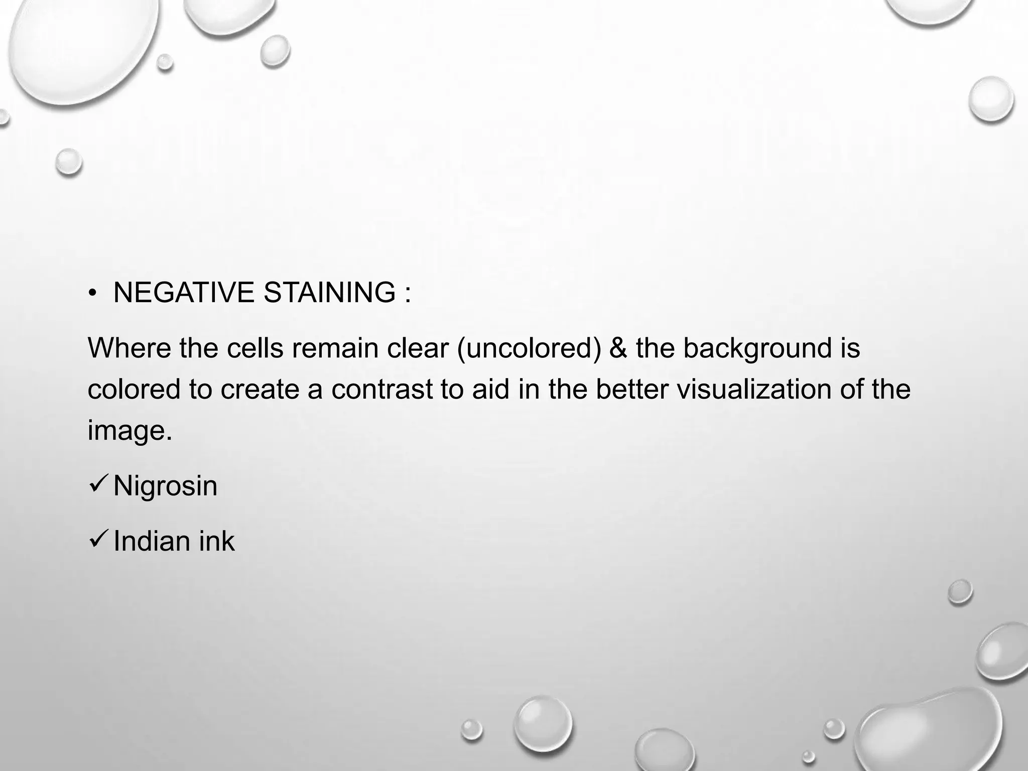 • NEGATIVE STAINING :
Where the cells remain clear (uncolored) & the background is
colored to create a contrast to aid in the better visualization of the
image.
Nigrosin
Indian ink
 