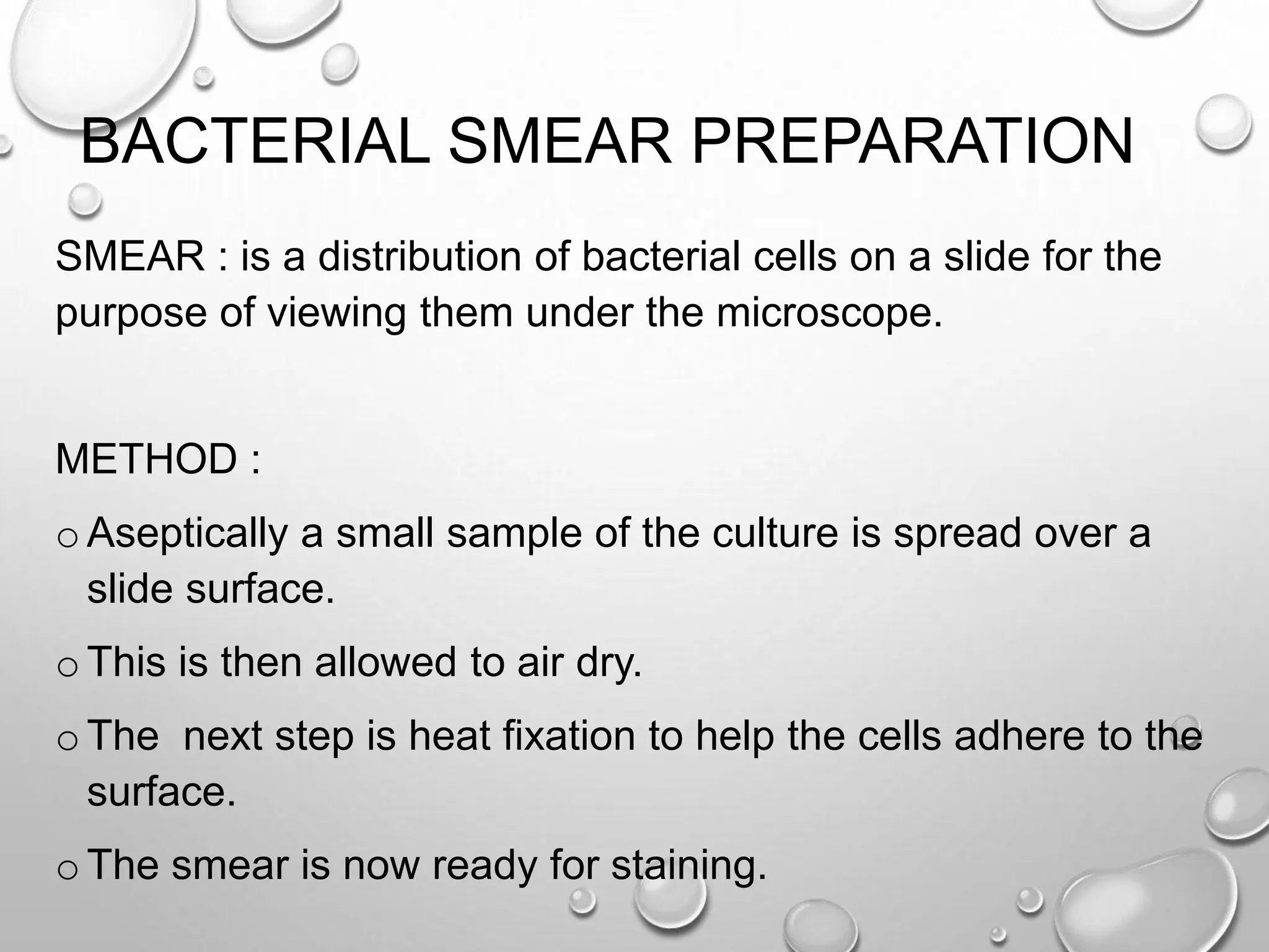 BACTERIAL SMEAR PREPARATION
SMEAR : is a distribution of bacterial cells on a slide for the
purpose of viewing them under the microscope.
METHOD :
o Aseptically a small sample of the culture is spread over a
slide surface.
o This is then allowed to air dry.
o The next step is heat fixation to help the cells adhere to the
surface.
o The smear is now ready for staining.
 