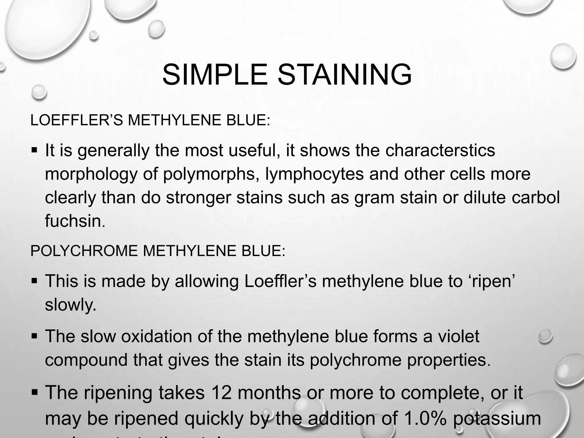 SIMPLE STAINING
LOEFFLER’S METHYLENE BLUE:
 It is generally the most useful, it shows the characterstics
morphology of polymorphs, lymphocytes and other cells more
clearly than do stronger stains such as gram stain or dilute carbol
fuchsin.
POLYCHROME METHYLENE BLUE:
 This is made by allowing Loeffler’s methylene blue to ‘ripen’
slowly.
 The slow oxidation of the methylene blue forms a violet
compound that gives the stain its polychrome properties.
 The ripening takes 12 months or more to complete, or it
may be ripened quickly by the addition of 1.0% potassium
 