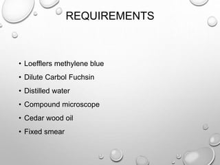 REQUIREMENTS
• Loefflers methylene blue
• Dilute Carbol Fuchsin
• Distilled water
• Compound microscope
• Cedar wood oil
• Fixed smear
 