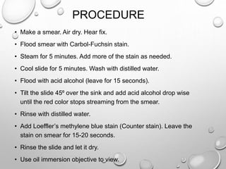 PROCEDURE
• Make a smear. Air dry. Hear fix.
• Flood smear with Carbol-Fuchsin stain.
• Steam for 5 minutes. Add more of the stain as needed.
• Cool slide for 5 minutes. Wash with distilled water.
• Flood with acid alcohol (leave for 15 seconds).
• Tilt the slide 45⁰ over the sink and add acid alcohol drop wise
until the red color stops streaming from the smear.
• Rinse with distilled water.
• Add Loeffler’s methylene blue stain (Counter stain). Leave the
stain on smear for 15-20 seconds.
• Rinse the slide and let it dry.
• Use oil immersion objective to view.
 