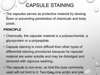 CAPSULE STAINING
• The capsules serves as protective material by slowing
down or preventing penetration of chemicals and body
juices.
PRINCIPLE
• Chemically, the capsular material is a polysaccharide, a
glycoprotein or a polypeptide.
• Capsule staining is more difficult then other types of
differential staining procedures because he capsular
material are water soluble and may be dislodged and
removed with vigorous washing.
• The capsule is non-ionic, so that the dyes commonly
used will not bind to it. Two dyes, one acidic and one
 