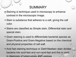 SUMMARY
 Staining is technique used in microscopy to enhance
contrast in the microscopic image.
 Stain is substance that adheres to a cell, giving the cell
color.
 Stains are classified as Simple stain, Differential stain and
special stain.
 Gram staining is used to differentiate bacterial species as
Gram-Positive and Gram-Negative based on the chemical
and physical properties of cell wall.
 Acid fast staining technique or Ziehl-Neelsen stain divides
bacteria into acid-fast and non-acid-fast and this is used
in diagnosis of tuberculosis and Leprosy.
 
