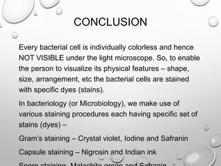 CONCLUSION
Every bacterial cell is individually colorless and hence
NOT VISIBLE under the light microscope. So, to enable
the person to visualize its physical features – shape,
size, arrangement, etc the bacterial cells are stained
with specific dyes (stains).
In bacteriology (or Microbiology), we make use of
various staining procedures each having specific set of
stains (dyes) –
Gram’s staining – Crystal violet, Iodine and Safranin
Capsule staining – Nigrosin and Indian ink
 