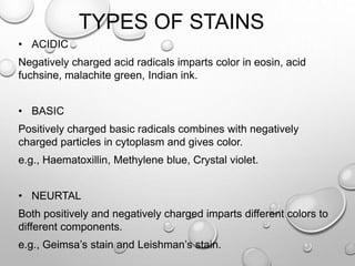 TYPES OF STAINS
• ACIDIC
Negatively charged acid radicals imparts color in eosin, acid
fuchsine, malachite green, Indian ink.
• BASIC
Positively charged basic radicals combines with negatively
charged particles in cytoplasm and gives color.
e.g., Haematoxillin, Methylene blue, Crystal violet.
• NEURTAL
Both positively and negatively charged imparts different colors to
different components.
e.g., Geimsa’s stain and Leishman’s stain.
 