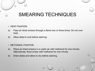 SMEARING TECHNIQUES
• HEAT FIXATION
a) Pass air dried smears through a flame two or three times. Do not over
heat.
b) Allow slide to cool before staining.
• METHANOL FIXATION
a) Place air dried smears in a coplin jar with methanol for one minute.
Alternatively, flood smear with methanol for one minute.
b) Drain slides and allow to dry before staining.
 
