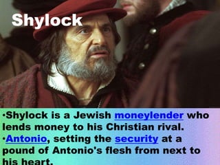 Shylock 
•Shylock is a Jewish moneylender who 
lends money to his Christian rival. 
•Antonio, setting the security at a 
pound of Antonio's flesh from next to 
his heart. 
 