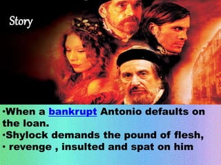 Story 
•When a bankrupt Antonio defaults on 
the loan. 
•Shylock demands the pound of flesh, 
• revenge , insulted and spat on him 
 