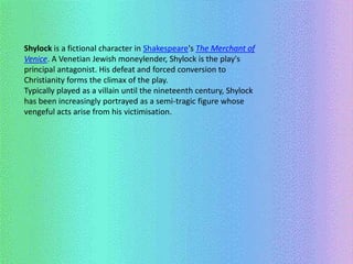 Shylock is a fictional character in Shakespeare's The Merchant of 
Venice. A Venetian Jewish moneylender, Shylock is the play's 
principal antagonist. His defeat and forced conversion to 
Christianity forms the climax of the play. 
Typically played as a villain until the nineteenth century, Shylock 
has been increasingly portrayed as a semi-tragic figure whose 
vengeful acts arise from his victimisation. 
 