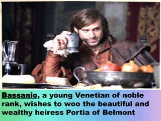 Bassanio, a young Venetian of noble 
rank, wishes to woo the beautiful and 
wealthy heiress Portia of Belmont 
 