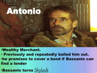 Antonio 
•Wealthy Merchant. 
• Previously and repeatedly bailed him out. 
•he promises to cover a bond if Bassanio can 
find a lender 
•Bassanio turns Shylock 
 