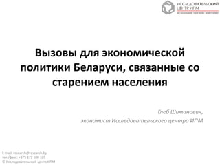 Вызовы для экономической
         политики Беларуси, связанные со
              старением населения

                                                         Глеб Шиманович,
                                экономист Исследовательского центра ИПМ




E-mail: research@research.by
тел./факс: +375 172 100 105
© Исследовательский центр ИПМ
 