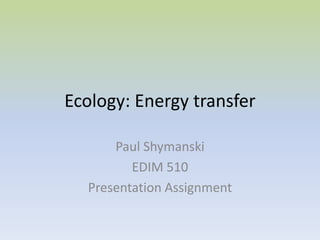 Ecology: Energy transfer  Paul Shymanski EDIM 510 Presentation Assignment 
