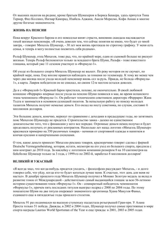 От высоких налогов на родине, кроме братьев Шумахеров и Бориса Беккера, здесь прячутся Тина
Тернер, Фил Коллинз, Ингвар Кампрад, Изабель Аджани, Амели Моресмо, Кофи Аннан и многие
другие богатые знаменитости.
ЖИЗНЬ НА ПЕНСИИ
Пока вокруг Красного барона и его новоселья кипят страсти, виновник скандала наслаждается
тихой жизнью пенсионера. «Я очень доволен тем, что сейчас понятия не имею, что будет со мной
завтра, - говорит Михаэль Шумахер, - 30 лет моя жизнь протекала по строгому графику. У меня есть
семья, и теперь я могу полностью посвятить себя родным».
Рольф Шумахер, отец Михаэля, тоже рад, что, по крайней мере, один из сыновей больше не рискует
жизнью. Теперь Рольф беспокоится только за младшего брата Шуми, Ральфа - тоже известного
гонщика, который уже 11 сезонов участвует в «Формуле-1».
Об уходе из большого спорта Михаэль Шумахер не жалеет. По реву моторов он не скучает, по
крайней мере, пока. Ему вполне нравится наблюдать за гонками по телевизору. К тому же менее чем
через два месяца после ухода молодой пенсионер вновь сел за руль. Правда, не болида «Формулы-
1», а карта. Лавров победителя он не снискал, но своим 12-м местом остался доволен.
Да и с «Формулой-1» Красный барон простился, похоже, не окончательно. В своей любимой
конюшне «Феррари» впервые после ухода на пенсию Шуми появился в мае, во время испанского
этапа чемпионата «Формулы-1». Он работает техническим советником директора «Феррари» Жана
Тодта и занимается в основном селекцией пилотов. За непыльную работу по поиску молодых
талантов Михаэль получит немалые деньги. Его оклад на посту советника, по слухам, составит 6
миллионов долларов.
Эти большие деньги, конечно, меркнут по сравнению с доходами в предыдущие годы, но затягивать
пояс Михаэлю Шумахеру не придется. Строительство замка - далеко не единственное
доказательство того, что с финансами у него все порядке. Огромные деньги немец получал и будет
продолжать получать от рекламных контрактов. Несколько лет назад логотип «Михаэль Шумахер»
красовался примерно на 350 различных товарах - начиная от спортивной одежды и напитков и
кончая куклами и наперченными сосисками.
О том, какие деньги приносит Михаэлю реклама товаров, красноречиво говорит сделка с фирмой
Deutsche Vermеgensberatung, которая, кстати, несмотря на его уход из большого спорта, продлила с
ним контракт до 2010 года. За наклейку с логотипом компании размером 8 на 10 сантиметров на
бейсболке Шумахер только за 3 года, с 1999-го по 2002-й, заработал 8 миллионов долларов!
ВЕЛИКИЙ И УЖАСНЫЙ
«Я всегда знал, что когда-нибудь придется уходить, - философски рассуждает Михаэль, - и долго
говорил себе, что уйду, когда кто-то будет кататься лучше меня. К счастью, этот день для меня не
настал». В декабре прошлого года Михаэль Шумахер получил в Монако Золотую медаль за вклад в
развитие гонок от Международной - действительно самый выдающийся гонщик за всю 56-летнюю
историю существования гонок «Формулы-1». Он - семикратный победитель чемпионатов
«Формулы-1», причем пять последних титулов выиграл подряд с 2000 по 2004 годы. По этому
показателю Шуми на два титула опережает знаменитого аргентинца Хуана Мануэля Фаньо,
ездившего еще в пятидесятые годы прошлого столетия.
Михаэль 91 раз поднимался на высшую ступеньку пьедестала розыгрышей Гран-при. У Алана
Проста только 51 победа. Дважды, в 2002 и 2004 годах, Шумахер получал самые престижные в мире
спорта награды Laureus World Sportsman of the Year и еще трижды: в 2001, 2003 и 2005 годах
 
