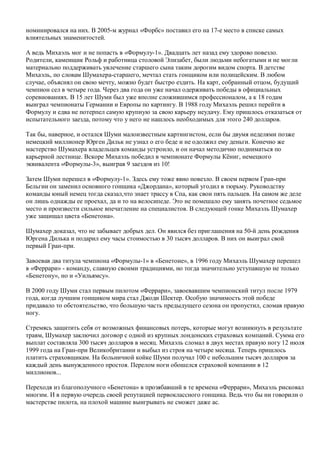 номинировался на них. В 2005-м журнал «Форбс» поставил его на 17-е место в списке самых
влиятельных знаменитостей.
А ведь Михаэль мог и не попасть в «Формулу-1». Двадцать лет назад ему здорово повезло.
Родители, каменщик Рольф и работница столовой Элизабет, были людьми небогатыми и не могли
материально поддерживать увлечение старшего сына таким дорогим видом спорта. В детстве
Михаэль, по словам Шумахера-старшего, мечтал стать гонщиком или полицейским. В любом
случае, объяснял он свою мечту, можно будет быстро ездить. На карт, собранный отцом, будущий
чемпион сел в четыре года. Через два года он уже начал одерживать победы в официальных
соревнованиях. В 15 лет Шуми был уже вполне сложившимся профессионалом, а к 18 годам
выиграл чемпионаты Германии и Европы по картингу. В 1988 году Михаэль решил перейти в
Формулу и едва не потерпел самую крупную за свою карьеру неудачу. Ему пришлось отказаться от
испытательного заезда, потому что у него не нашлось необходимых для этого 240 долларов.
Так бы, наверное, и остался Шуми малоизвестным картингистом, если бы двумя неделями позже
немецкий миллионер Юрген Дильк не узнал о его беде и не одолжил ему деньги. Конечно же
мастерство Шумахера владельцев команды устроило, и он начал методично подниматься по
карьерной лестнице. Вскоре Михаэль победил в чемпионате Формулы Кёниг, немецкого
эквивалента «Формулы-3», выиграв 9 заездов из 10!
Затем Шуми перешел в «Формулу-1». Здесь ему тоже явно повезло. В своем первом Гран-при
Бельгии он заменил основного гонщика «Джордана», который угодил в тюрьму. Руководству
команды юный немец тогда сказал,что знает трассу в Спа, как свои пять пальцев. На самом же деле
он лишь однажды ее проехал, да и то на велосипеде. Это не помешало ему занять почетное седьмое
место и произвести сильное впечатление на специалистов. В следующей гонке Михаэль Шумахер
уже защищал цвета «Бенетона».
Шумахер доказал, что не забывает добрых дел. Он явился без приглашения на 50-й день рождения
Юргена Дилька и подарил ему часы стоимостью в 30 тысяч долларов. В них он выиграл свой
первый Гран-при.
Завоевав два титула чемпиона «Формулы-1» в «Бенетоне», в 1996 году Михаэль Шумахер перешел
в «Феррари» - команду, славную своими традициями, но тогда значительно уступавшую не только
«Бенетону», но и «Уильямсу».
В 2000 году Шуми стал первым пилотом «Феррари», завоевавшим чемпионский титул после 1979
года, когда лучшим гонщиком мира стал Джоди Шектер. Особую значимость этой победе
придавало то обстоятельство, что большую часть предыдущего сезона он пропустил, сломав правую
ногу.
Стремясь защитить себя от возможных финансовых потерь, которые могут возникнуть в результате
травм, Шумахер заключил договор с одной из крупных лондонских страховых компаний. Сумма его
выплат составляла 300 тысяч долларов в месяц. Михаэль сломал в двух местах правую ногу 12 июля
1999 года на Гран-при Великобритании и выбыл из строя на четыре месяца. Теперь пришлось
платить страховщикам. На больничной койке Шуми получал 100 с небольшим тысяч долларов за
каждый день вынужденного простоя. Перелом ноги обошелся страховой компании в 12
миллионов...
Переходя из благополучного «Бенетона» в прозябавший в те времена «Феррари», Михаэль рисковал
многим. И в первую очередь своей репутацией первоклассного гонщика. Ведь что бы ни говорили о
мастерстве пилота, на плохой машине выигрывать не сможет даже ас.
 