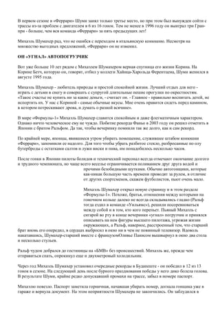 В первом сезоне в «Феррари» Шуми занял только третье место, но при этом был вынужден сойти с
трассы из-за проблем с двигателем в 6 из 16 гонок. Тем не менее в 1996 году он выиграл три Гран-
при - больше, чем вся команда «Феррари» за пять предыдущих лет!
Михаэль Шумахер рад, что не ошибся с переходом в итальянскую конюшню. Несмотря на
множество выгодных предложений, «Феррари» он не изменил.
ОН «УГНАЛ» АВТОПОГРУЗЧИК
Вот уже больше 10 лет рядом с Михаэлем Шумахером верная спутница его жизни Корина. На
Корине Бетч, которую он, говорят, отбил у коллеги Хайнца-Харольда Ферентцена, Шуми женился в
августе 1995 года.
Михаэль Шумахер - любитель природы и простой спокойной жизни. Лучший отдых для него -
играть с детьми в снегу и совершать с супругой длительные пешие прогулки по окрестностям.
«Такое счастье не купить ни за какие деньги, - считает он. - Главное - правильно воспитать детей, не
испортить их. У нас с Кориной - самые обычные вкусы. Мне очень нравится сидеть перед камином,
в котором потрескивают дрова, и думать о разной всячине».
В мире «Формулы-1» Михаэль Шумахер славится спокойным и даже флегматичным характером.
Однако ничто человеческое ему не чуждо. Побитие рекорда Фаньо в 2003 году он решил отметить в
Японии с братом Ральфом. Да так, чтобы вечеринку помнили так же долго, как и сам рекорд.
По крайней мере, японцы, явившиеся утром убирать помещение, служившее штабом конюшни
«Феррари», запомнили ее надолго. Для того чтобы убрать разбитое стекло, разбросанные по олу
бутерброды с остатками салтов и лужи виски и пива, им понадобилось несколько часов.
После гонки в Японии пилоты болидов и технический персонал всегда отмечают окончание долгого
и трудного чемпионата, но чаще всего веселье ограничивается поливанием друг друга водой и
прочими безобидными шутками. Обычно автогонщики, которые
как-никак большую часть времени проводят за рулем, в отличие
от других спортсменов, скажем футболистов, пьют очень мало.
Михаэль Шумахер открыл новую страницу и в этом разделе
«Формулы-1». Похоже, братья, отношения между которыми на
гоночном кольце далеко не всегда складывались гладко (Ральф
тогда ездил в команде «Уильямс»), решили посоревноваться
между собой и в том, кто кого перепьет. Пьяный Михаэль с
сигарой во рту в конце вечеринки «угнал» погрузчик и принялся
описывать на нем фигуры высшего пилотажа, угрожая жизни
окружающих, а Ральф, наверное, расстроенный тем, что старший
брат вновь его опередил, в сердцах выбросил в окно ни в чем не повинный телевизор. Вдоволь
накатавшись, Шумахер-старший вместе с французомОливье Панисом вышвырнул в окно два стола
и несколько стульев.
Ральф чудом добрался до гостиницы на «БМВ» без происшествий. Михаэль же, прежде чем
отправиться спать, опрокинул еще и двухметровый холодильник.
Через год Михаэль Шумахер установил очередные рекорды в Будапеште - он победил в 12 из 13
гонок в сезоне. На следующий день после бурного празднования победы у него дико болела голова.
В результате Шуми, крайне редко допускавший промахи на трассе, забыл в номере паспорт.
Михаэлю повезло. Паспорт заметила горничная, начавшая убирать номер, догнала гонщика уже в
гараже и вернула документ. На этом неприятности Шумахера не закончились. Он заблудился в
 