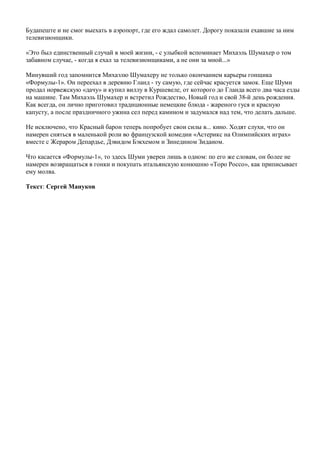 Будапеште и не смог выехать в аэропорт, где его ждал самолет. Дорогу показали ехавшие за ним
телевизионщики.
«Это был единственный случай в моей жизни, - с улыбкой вспоминает Михаэль Шумахер о том
забавном случае, - когда я ехал за телевизионщиками, а не они за мной...»
Минувший год запомнится Михаэлю Шумахеру не только окончанием карьеры гонщика
«Формулы-1». Он переехал в деревню Гланд - ту самую, где сейчас красуется замок. Еще Шуми
продал норвежскую «дачу» и купил виллу в Куршевеле, от которого до Гланда всего два часа езды
на машине. Там Михаэль Шумахер и встретил Рождество, Новый год и свой 38-й день рождения.
Как всегда, он лично приготовил традиционные немецкие блюда - жареного гуся и красную
капусту, а после праздничного ужина сел перед камином и задумался над тем, что делать дальше.
Не исключено, что Красный барон теперь попробует свои силы в... кино. Ходят слухи, что он
намерен сняться в маленькой роли во французской комедии «Астерикс на Олимпийских играх»
вместе с Жераром Депардье, Дэвидом Бэкхемом и Зинедином Зиданом.
Что касается «Формулы-1», то здесь Шуми уверен лишь в одном: по его же словам, он более не
намерен возвращаться в гонки и покупать итальянскую конюшню «Торо Россо», как приписывает
ему молва.
Текст: Сергей Мануков
 