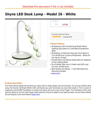 Download this document if link is not clickable


Shyne LED Desk Lamp - Model 26 - White
                                                                List Price :

                                                                    Price :
                                                                               $79.95



                                                               Average Customer Rating

                                                                               4.6 out of 5



                                                           Product Feature
                                                           q   60 Separate LED's Provide Great Bright White
                                                               Lighting (Equivalent to a 100 Watt Incandescent
                                                               Bulb)
                                                           q   No Buttons or Switches! Easy Use Touch Base to
                                                               Turn On/Off and 3 Levels of Brightness - Works On
                                                               the Tap of a Finger!
                                                           q   Flexible Neck and Rolling Heads Allow for Adapting
                                                               to Any Lighting Need
                                                           q   Eco-Friendly! Max Use is 5 Watts and LED's Last
                                                               For Over 35,000 Hours
                                                           q   Best Quality and Design - 1 Year Manufacturers
                                                               Warranty Included
                                                           q   Read more




Product Description
The Votion Shyne Model 26 will blow you away with its sleek design and functionality. It's not just another desk
lamp, the Shyne's 60 Bright White LED's will dazzle you and illuminate any area that needs it. The 3 Levels of
brightness and On/Off TouchBase is simple and works with just a tap of your finger. The Flexibility of the neck
and the ability to roll the Light Heads really allow the Shyne to adapt to any lighting need. Use the Shyne Model
26 and prepare to be Illuminated! Read more
 
