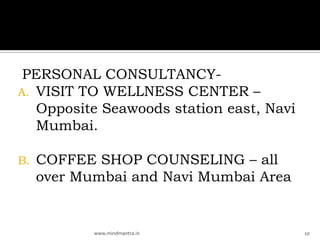 PERSONAL CONSULTANCY-
A. VISIT TO WELLNESS CENTER –
   Opposite Seawoods station east, Navi
   Mumbai.

B.   COFFEE SHOP COUNSELING – all
     over Mumbai and Navi Mumbai Area


            www.mindmantra.in             10
 
