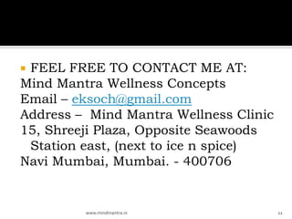 FEEL FREE TO CONTACT ME AT:
Mind Mantra Wellness Concepts
Email – eksoch@gmail.com
Address – Mind Mantra Wellness Clinic
15, Shreeji Plaza, Opposite Seawoods
 Station east, (next to ice n spice)
Navi Mumbai, Mumbai. - 400706


         www.mindmantra.in              12
 