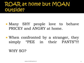    Many SHY people love to behave
    PRICEY and ANGRY at home.

   When confronted by a stranger, they
    simply “PEE in their PANTS”!!!

    WHY SO?

           www.mindmantra.in              3
 