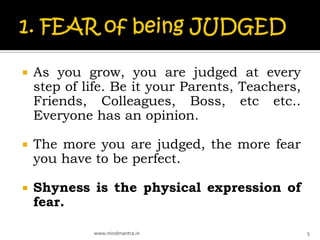   As you grow, you are judged at every
    step of life. Be it your Parents, Teachers,
    Friends, Colleagues, Boss, etc etc..
    Everyone has an opinion.

   The more you are judged, the more fear
    you have to be perfect.

   Shyness is the physical expression of
    fear.

             www.mindmantra.in                    5
 