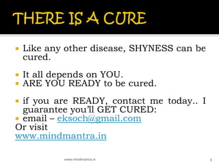    Like any other disease, SHYNESS can be
    cured.
   It all depends on YOU.
   ARE YOU READY to be cured.
 if you are READY, contact me today.. I
  guarantee you’ll GET CURED:
 email – eksoch@gmail.com
Or visit
www.mindmantra.in

            www.mindmantra.in                9
 