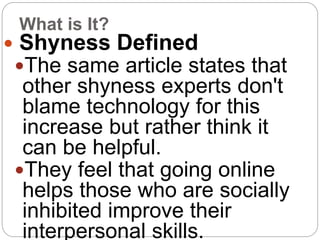 What is It?
 Shyness Defined
The same article states that
other shyness experts don't
blame technology for this
increase but rather think it
can be helpful.
They feel that going online
helps those who are socially
inhibited improve their
interpersonal skills.
 