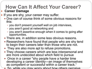 How Can It Affect Your Career?
 Career Damage
 If you are shy, your career may suffer.
 One can of course think of some obvious reasons for
this:
 you don't present yourself well on job interviews,
 you aren't good at networking and
 you aren't assertive enough when it comes to going after
opportunities.
 There are, in addition some less obvious reasons.
 Researchers have found that people who are shy tend
to begin their careers later than those who are not.
 They are also more apt to refuse promotions.
 They choose careers which are less interpersonal and
are more undecided about which field to pursue
 Once in a career "shy people have a harder time
developing a career identity—an image of themselves
as competent or successful within a career track.“
 