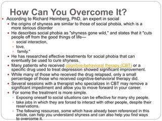 How Can You Overcome It?
 According to Richard Heimberg, PhD, an expert in social
 the origins of shyness are similar to those of social phobia, which is a
more serious disorder
 He describes social phobia as "shyness gone wild," and states that it "cuts
people off from the good things of life—
 social interaction,
 love,
 family."
 He has researched effective treatments for social phobia that can
eventually be used to cure shyness.
 Many patients who received cognitive-behavioral therapy (CBT) or a
specific drug used to treat depression showed significant improvement.
 While many of those who received the drug relapsed, only a small
percentage of those who received cognitive-behavioral therapy did.
 Several sessions with a therapist who specializes in CBT may remove a
significant impediment and allow you to move forward in your career.
 For some the treatment is more simple.
 Exposing oneself to social situations can be effective for many shy people.
 take jobs in which they are forced to interact with other people, despite their
reservations.
 The following resources, some which have already been referenced in this
article, can help you understand shyness and can also help you find ways
to overcome it.
 