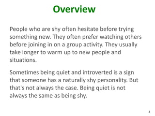 Overview
People who are shy often hesitate before trying
something new. They often prefer watching others
before joining in on a group activity. They usually
take longer to warm up to new people and
situations.
Sometimes being quiet and introverted is a sign
that someone has a naturally shy personality. But
that's not always the case. Being quiet is not
always the same as being shy.

                                                      3
 