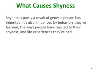 What Causes Shyness
Shyness is partly a result of genes a person has
inherited. It's also influenced by behaviors they've
learned, the ways people have reacted to their
shyness, and life experiences they've had.




                                                       4
 