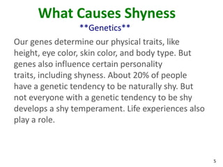 What Causes Shyness
                **Genetics**
Our genes determine our physical traits, like
height, eye color, skin color, and body type. But
genes also influence certain personality
traits, including shyness. About 20% of people
have a genetic tendency to be naturally shy. But
not everyone with a genetic tendency to be shy
develops a shy temperament. Life experiences also
play a role.



                                                    5
 
