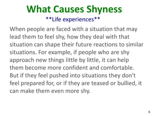 What Causes Shyness
              **Life experiences**
When people are faced with a situation that may
lead them to feel shy, how they deal with that
situation can shape their future reactions to similar
situations. For example, if people who are shy
approach new things little by little, it can help
them become more confident and comfortable.
But if they feel pushed into situations they don't
feel prepared for, or if they are teased or bullied, it
can make them even more shy.


                                                          6
 