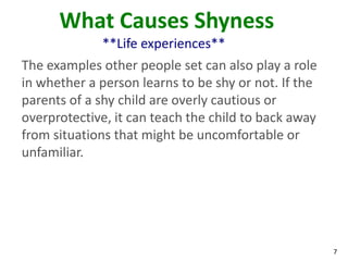 What Causes Shyness
             **Life experiences**
The examples other people set can also play a role
in whether a person learns to be shy or not. If the
parents of a shy child are overly cautious or
overprotective, it can teach the child to back away
from situations that might be uncomfortable or
unfamiliar.




                                                      7
 