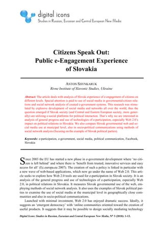 Citizens Speak Out:
             Public e-Engagement Experience
                        of Slovakia

                                       ANTON SHYNKARUK
                          Rivne Institute of Slavonic Studies, Ukraine

    Abstract: The article deals with analysis of Slovak experience of e-engagement of citizens on
    different levels. Special attention is paid to use of social media in governmental-citizen rela-
    tions and social network analysis of created e-government systems. This research was stimu-
    lated by explosive development of social media and networks all over the world, thus the
    question emerged if Slovak society (and Central and Eastern European society, more gener-
    ally) are utilizing e-social platforms for political interaction. That’s why we are interested in
    analysis of general progress and use of technologies of e-participation, especially Web 2.0’s
    impact on political relations in Slovakia. We also compare Slovak governmental web and so-
    cial media use at municipal level, also in socio-political communications using methods of
    social network analysis (focusing on the example of Slovak political parties).

    Keywords: e-participation, e-government, social media, political communication, Facebook,
    Slovakia




S    ince 2003 the EU has started a new phase in e-government development where ‘no citi-
     zen is left behind’ and where there is ‘benefit from trusted, innovative services and easy
access for all’ (Ec.europa.eu 2007). The creation of such a policy is linked in particular with
a new wave of web-based applications, which now go under the name of Web 2.0. This arti-
cle seeks to explore how Web 2.0 tools are used for e-participation in Slovak society. It is an
analysis of the general progress and use of technologies of e-participation, especially Web
2.0, in political relations in Slovakia. It measures Slovak governmental use of the web, em-
ploying methods of social network analysis. It also uses the examples of Slovak political par-
ties to examine the use of social media at the municipal level in geographically close com-
munities and also in socio-political communications.
    Launched with minimal investment, Web 2.0 has enjoyed dramatic success. Ideally, it
suggests an ‘emergent democracy’ with ‘online communities oriented toward the creation of
useful products. It suggests that it may be possible to design socially mediating technology

Digital Icons: Studies in Russian, Eurasian and Central European New Media, No. 3 (2010): 1-13.
 