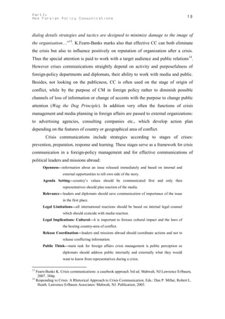 PartI:                                                                                            10
New Foreign Policy Communications



dialog details strategies and tactics are designed to minimize damage to the image of
the organisation…”13. K.Fearn-Banks marks also that effective CC can both eliminate
the crisis but also to influence positively on reputation of organization after a crisis.
Thus the special attention is paid to work with a target audience and public relations14.
However crises communications straightly depend on activity and purposefulness of
foreign-policy departments and diplomats, their ability to work with media and public.
Besides, not looking on the publicness, CC is often used on the stage of origin of
conflict, while by the purpose of CM in foreign policy rather to diminish possible
channels of loss of information or change of accents with the purpose to change public
attention (Wag the Dog Principle). In addition very often the functions of crisis
management and media planning in foreign affairs are passed to external organizations:
to advertising agencies, consulting companies etc., which develop action plan
depending on the features of country or geographical area of conflict.
        Crisis communications include strategies according to stages of crises:
prevention, preparation, response and learning. These stages serve as a framework for crisis
communication in a foreign-policy management and for effective communications of
political leaders and missions abroad:
      Openness—information about an issue released immediately and based on internal and
                   external opportunities to tell own side of the story.
      Agenda Setting—country’s values should be communicated first and only then
                   representatives should plan reaction of the media.
      Relevance—leaders and diplomats should save communication of importance of the issue
                   in the first place.
      Legal Limitations—all international reactions should be based on internal legal counsel
                   which should coincide with media reaction.
      Legal Implications: Cultural—it is important to foresee cultural impact and the laws of
                   the hosting country-area of conflict.
      Release Coordination—leaders and missions abroad should coordinate actions and not to
                   release conflicting information.
      Public Think—main task for foreign affairs crisis management is public perception so
                   diplomats should address public internally and externally what they would
                   want to know from representatives during a crisis.

13
   Fearn-Banks K. Crisis communications: a casebook approach 3rd ed. Mahwah, NJ:Lawrence Erlbaum,
    2007. 384p.
14
   Responding to Crisis: A Rhetorical Approach to Crisis Communication. Eds.: Dan P. Millar, Robert L.
    Heath. Lawrence Erlbaum Associates: Mahwah, NJ. Publication, 2003.
 