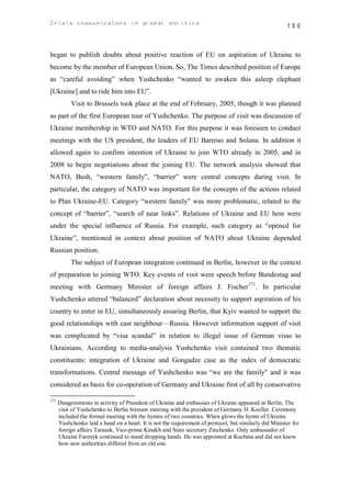 Crisis communicatons in global politics                                                                 100



began to publish doubts about positive reaction of EU on aspiration of Ukraine to
become by the member of European Union. So, The Times described position of Europe
as “careful avoiding” when Yushchenko “wanted to awaken this asleep elephant
[Ukraine] and to ride him into EU”.
           Visit to Brussels took place at the end of February, 2005, though it was planned
as part of the first European tour of Yushchenko. The purpose of visit was discussion of
Ukraine membership in WTO and NATO. For this purpose it was foreseen to conduct
meetings with the US president, the leaders of EU Barroso and Solana. In addition it
allowed again to confirm intention of Ukraine to join WTO already in 2005, and in
2008 to begin negotiations about the joining EU. The network analysis showed that
NATO, Bush, “western family”, “barrier” were central concepts during visit. In
particular, the category of NATO was important for the concepts of the actions related
to Plan Ukraine-EU. Category “western family” was more problematic, related to the
concept of “barrier”, “search of near links”. Relations of Ukraine and EU here were
under the special influence of Russia. For example, such category as “opened for
Ukraine”, mentioned in context about position of NATO about Ukraine depended
Russian position.
           The subject of European integration continued in Berlin, however in the context
of preparation to joining WTO. Key events of visit were speech before Bundestag and
meeting with Germany Minister of foreign affairs J. Fischer171. In particular
Yushchenko uttered “balanced” declaration about necessity to support aspiration of his
country to enter in EU, simultaneously assuring Berlin, that Kyiv wanted to support the
good relationships with east neighbour—Russia. However information support of visit
was complicated by “visa scandal” in relation to illegal issue of German visas to
Ukrainians. According to media-analysis Yushchenko visit contained two thematic
constituents: integration of Ukraine and Gongadze case as the index of democratic
transformations. Central message of Yushchenko was “we are the family” and it was
considered as basis for co-operation of Germany and Ukraine first of all by conservative

171
      Disagreements in activity of President of Ukraine and embassies of Ukraine appeared in Berlin. The
      visit of Yushchenko to Berlin foresaw meeting with the president of Germany H. Koeller. Ceremony
      included the formal meeting with the hymns of two countries. When glows the hymn of Ukraine
      Yushchenko laid a hand on a heart. It is not the requirement of protocol, but similarly did Minister for
      foreign affairs Tarasuk, Vice-prime Kinakh and State secretary Zinchenko. Only ambassador of
      Ukraine Farenyk continued to stand dropping hands. He was appointed at Kuchma and did not know
      how new authorities differed from an old one.
 