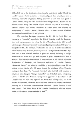 Part V:                                                                            101
Ukraine. Foreign Policy Management.
Crisis Communication approach


CDP, which was at that time in opposition. Actually, according to media OR and visa
scandal were used for the distraction of attention of public from internal problems. In
particular, Frankfurter Allgemeine Zeitung considered a visit from view point of
German internal policy and noted that minister for foreign affairs J. Fischer was the
pressure of visa policy. The network analysis specifies also, that it is necessary to
consider category “EU joining” depending on Russia which can influence on
strengthening of category “strong European links”, as most German politicians
renounce to admit that Ukraine is part of Europe.
           After restrained European estimations, the US visit in April, 2005 was
considered as “triumphal”, symbolizing the fight of Ukrainian people for democracy
(may be it was coincidence but before the visit of Yushchenko to the USA a small
Ukrainian girl who rescued a sister from a fire and getting strong burns N.Ovchar was
transported to USA for treatment. Yushchenko met her and it created an additional
information coverage. However, this visit passed on a background of death of the Pope
John Paul ІІ, that distracted attention of press and public). According to Google
information visit to the USA got wide coverage in press, comparable with visit to
Moscow. In particular press estimated it as search of financial and material support for
development of democracy and integration aspirations of Ukraine. Category
“democratic changes” was related to possibility of tacking to alliances. And this not
looking on that Ukraine after OR came forward for withdrawal of the Ukrainian
contingent from Iraq. The “economic lobbying” also had link with solution of
integration tasks. Category “strategic partnership” was first of all related with joining
Ukraine to NATO. Neue Zuercher Zeitung quoted appearance of Yushchenko in US
Congress: “He one more time expressed the desire about joining NATO and WTO.
Besides he demanded Americans to acknowledge Ukraine as country with market
economy and to abolish the Jackson-Wenick amendment. It would eliminate existent
trade barriers. “Tear Down These Walls!”,—called Yushchenko, using the famous
phrase of US president Reagan about Berlin wall 172.




172
      Beifall im US-Kongress fuer den ukrainischen Praesidenten //
      [http://www.nzz.ch/2005/04/08/al/articleCPW62.html]
 