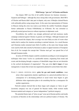 Crisis communicatons in global politics                                             102



                                      Wild Energy: “gas war” of Ukraine and Russia
       Gas dispute 2005 was first of all conflict between two business structures—
Gazprom and Naftogaz—although they have strong links with governments. Both MFA
of Ukraine and Russia didn’t take part in dispute, only once A.Butejko claimed Russia
with unfriendly politics using energy factor. At the same time representation of Ukraine
in Moscow during the crisis was weak as just before the conflict Yuschenko changed
former ambassador in Russia O.Biloblotsky on O.Diomin. He was estimated as
politically neutral person however without experience in diplomatic work.
       Nevertheless the conflict was strongly politicized and had enormous media
campaign conducted against Ukraine in general, not Naftogaz. Although European and
US media reacted this dispute, their coverage was most likely an echo of events when
media tried to analyse the situation according to national interests. As a result Russian
and Ukrainian media remained main field of conflict, at the same time foreign media
were used by both sides (mostly by Russians) as place to appeal emotions of Europeans
first of all. For example the concept that “Ukraine steal gas” was spread first of all
through European media.
       In terms of CM this dispute could be considered according to event management
techniques when issues “evolve in a predictable manner, originating from trends and
events and developing through a sequence of identifiable stages that are not dissimilar
to the cyclical development of organisation”. Thus gas crisis had 4 stages of issue
management, it means that at least one organization planned its action better then other:


STAGE 1—ORIGIN—POTENTIAL         ISSUE—price    for gas and transit conditions—issue
       arises when organization attaches significance to a perceived problem that is a
       consequence of a developing political or social trend. Issue begins to gain
       definition when organization plans to do something that has a consequence for
       another organization.
      Network analysis showed that on these stages such category as “price on gas”
(economic category) was one of general for Russian media, while western media
foremost marked such category as “power independence” (political category).
      The potential theme topic of “price on gas” arose up in Russian politics and media
as reaction of Kremlin on the relationships with new political leaders of Ukraine. The
 