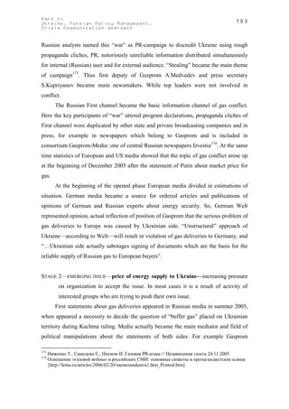 Part V:                                                                              103
Ukraine. Foreign Policy Management.
Crisis Communication approach


Russian analysts named this “war” as PR-campaign to discredit Ukraine using rough
propaganda cliches, PR, notoriously unreliable information distributed simultaneously
for internal (Russian) user and for external audience. “Stealing” became the main theme
of campaign173. Thus first deputy of Gazprom A.Medvedev and press secretary
S.Kupriyanov became main newsmakers. While top leaders were not involved in
conflict.
         The Russian First channel became the basic information channel of gas conflict.
Here the key participants of “war” uttered program declarations, propaganda cliches of
First channel were duplicated by other state and private broadcasting companies and in
press, for example in newspapers which belong to Gasprom and is included in
consortium Gasprom-Media: one of central Russian newspapers Izvestia174. At the same
time statistics of European and US media showed that the topic of gas conflict arose up
at the beginning of December 2005 after the statement of Putin about market price for
gas.
         At the beginning of the opened phase European media divided in estimations of
situation. German media became a source for ordered articles and publications of
opinions of German and Russian experts about energy security. So, German Welt
represented opinion, actual reflection of position of Gasprom that the serious problem of
gas deliveries to Europe was caused by Ukrainian side. “Unstructural” approach of
Ukraine—according to Welt—will result in violation of gas deliveries to Germany, and
“…Ukrainian side actually sabotages signing of documents which are the basis for the
reliable supply of Russian gas to European buyers”.


STAGE 2—EMERGING ISSUE—price of energy supply to Ukraine—increasing pressure
          on organization to accept the issue. In most cases it is a result of activity of
          interested groups who are trying to push their own issue.
         First statements about gas deliveries appeared in Russian media in summer 2005,
when appeared a necessity to decide the question of “buffer gas” placed on Ukrainian
territory during Kuchma ruling. Media actually became the main mediator and field of
political manipulations about the statements of both sides. For example Gasprom

173
      Ивженко Т., Самедова Е., Наумов И. Газовая PR-атака // Независимая газета 24.11.2005
174
      Освещение «газовой войны» в российских СМИ: основные сюжеты и пропагандистские клише
      [http://lenta.ru/articles/2006/02/20/memorandum/a1.htm_Printed.htm]
 